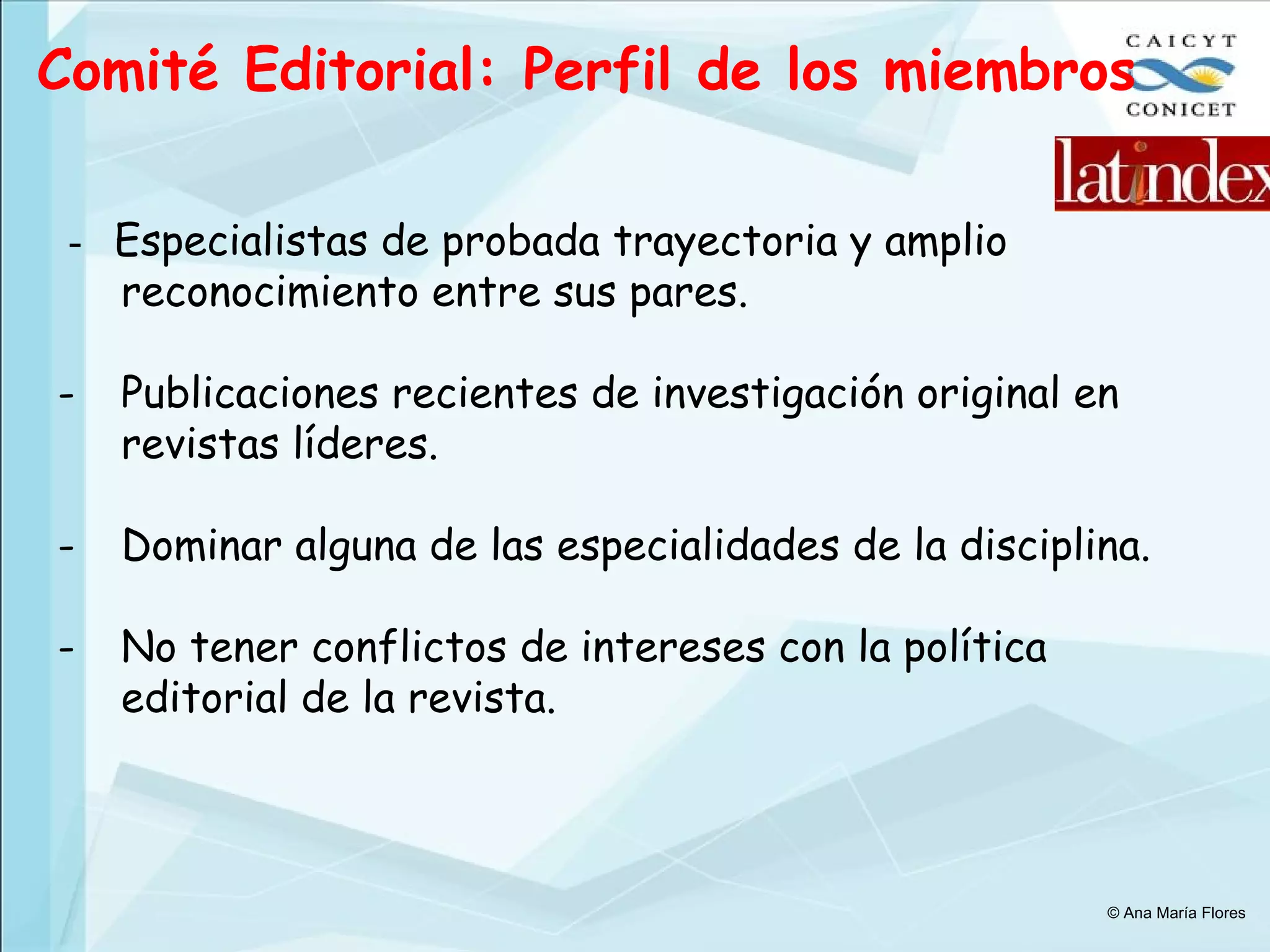Comité Editorial: Perfil de los miembros -  Especialistas de probada trayectoria y amplio reconocimiento entre sus pares. Publicaciones recientes de investigación original en revistas líderes. Dominar alguna de las especialidades de la disciplina. No tener conflictos de intereses con la política editorial de la revista. © Ana María Flores 
