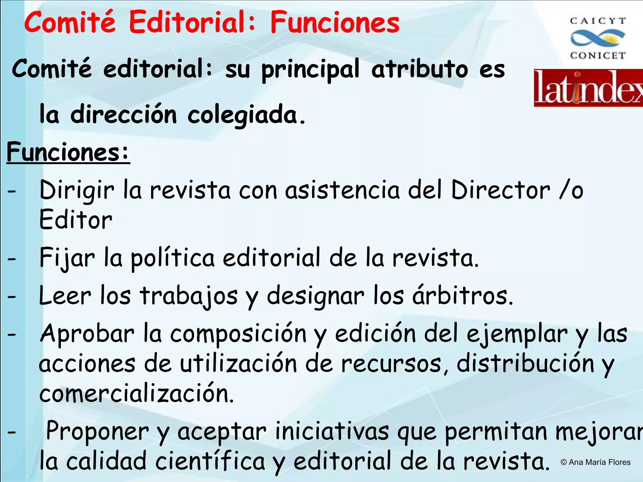 Comité Editorial: Funciones Comité editorial: su principal atributo es la dirección colegiada. Funciones: Dirigir la revista con asistencia del Director /o Editor Fijar la política editorial de la revista. Leer los trabajos y designar los árbitros. Aprobar la composición y edición del ejemplar y las acciones de utilización de recursos, distribución y comercialización. Proponer y aceptar iniciativas que permitan mejorar la calidad científica y editorial de la revista. © Ana María Flores 