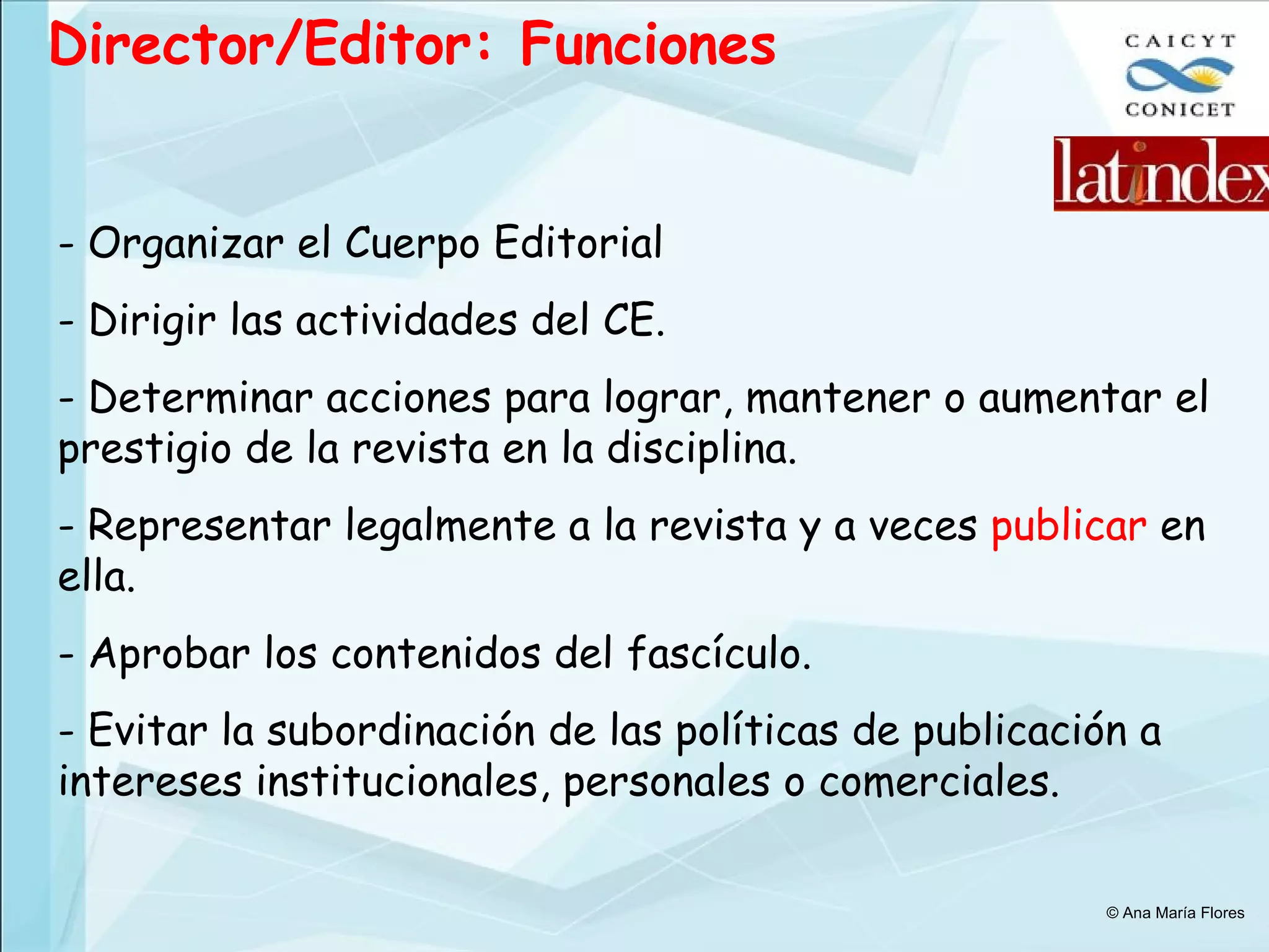 Director/Editor: Funciones Organizar el Cuerpo Editorial Dirigir las actividades del CE. Determinar acciones para lograr, mantener o aumentar el prestigio de la revista en la disciplina. Representar legalmente a la revista y a veces  publicar  en ella. Aprobar los contenidos del fascículo. Evitar la subordinación de las políticas de publicación a intereses institucionales, personales o comerciales. © Ana María Flores 