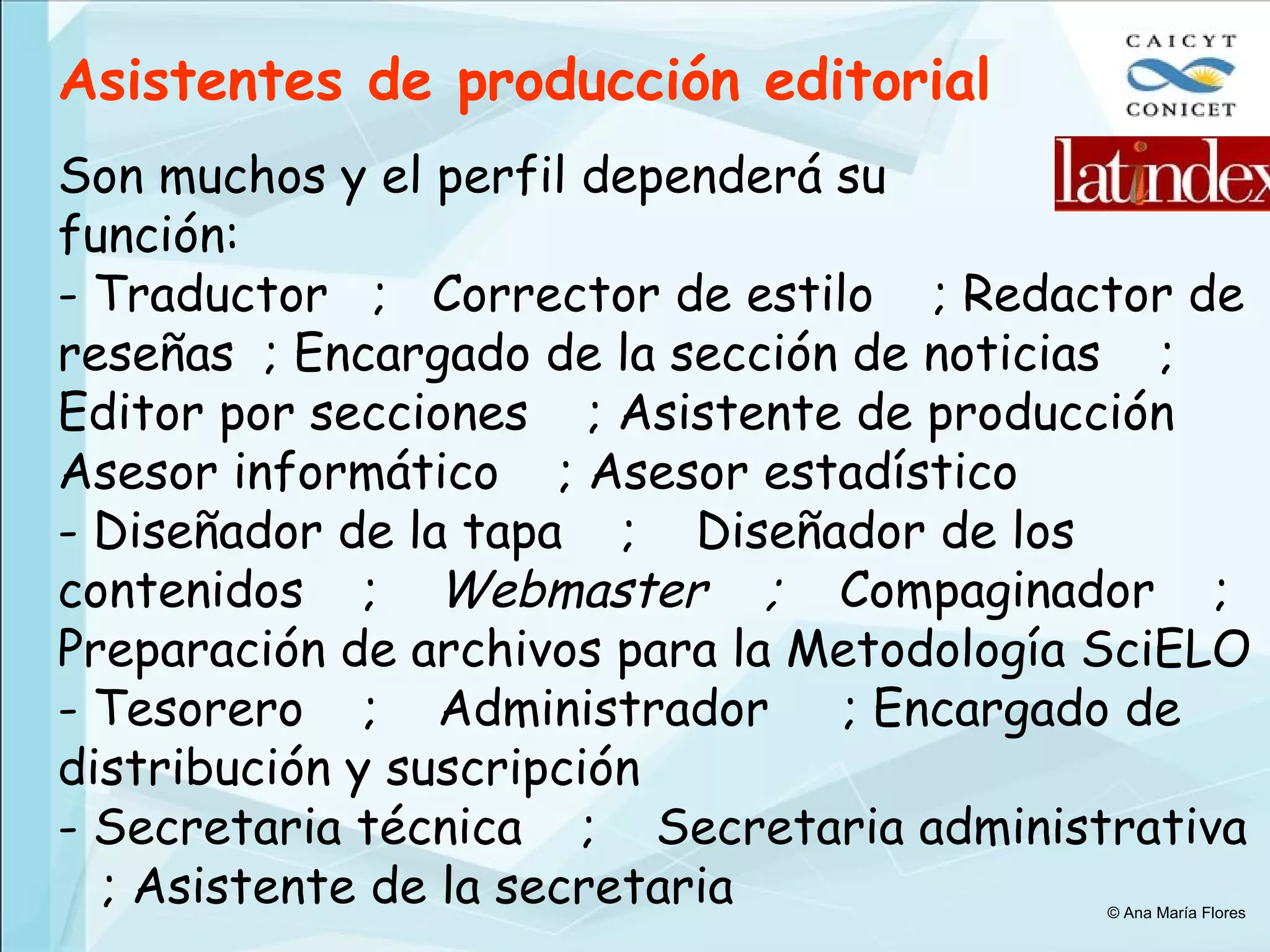 Son muchos y el perfil dependerá su  función: - Traductor  ;  Corrector de estilo  ; Redactor de reseñas  ; Encargado de la sección de noticias  ; Editor por secciones  ; Asistente de producción Asesor informático  ; Asesor estadístico Diseñador de la tapa  ;  Diseñador de los contenidos  ;  Webmaster  ;  Compaginador  ; Preparación de archivos para la Metodología SciELO - Tesorero  ;  Administrador  ; Encargado de distribución y suscripción - Secretaria técnica  ;  Secretaria administrativa  ; Asistente de la secretaria Asistentes de producción editorial © Ana María Flores 