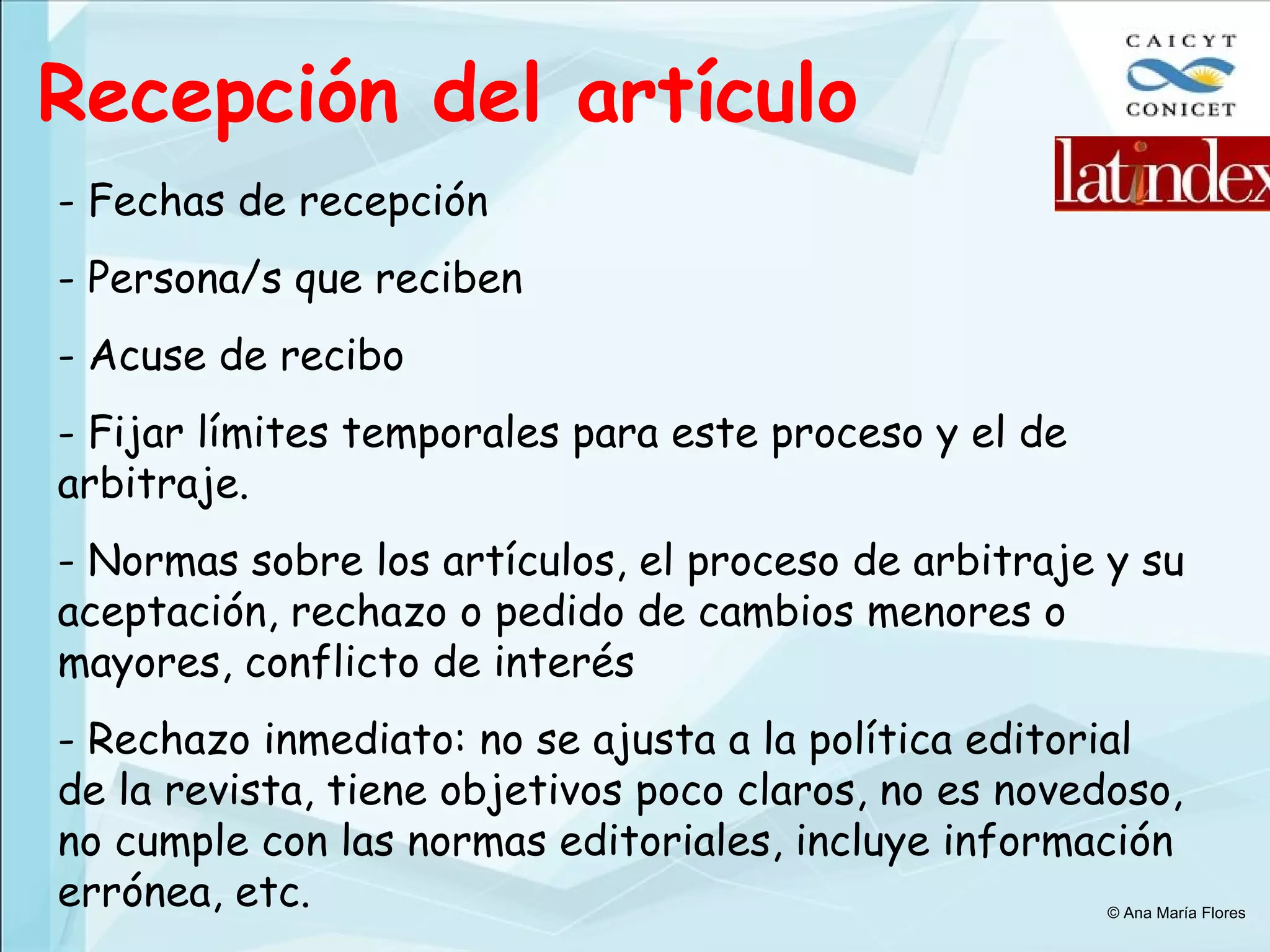 Recepción del artículo - Fechas de recepción - Persona/s que reciben Acuse de recibo Fijar límites temporales para este proceso y el de arbitraje. - Normas sobre los artículos, el proceso de arbitraje y su aceptación, rechazo o pedido de cambios menores o mayores, conflicto de interés Rechazo inmediato: no se ajusta a la política editorial de la revista, tiene objetivos poco claros, no es novedoso, no cumple con las normas editoriales, incluye información errónea, etc. © Ana María Flores 