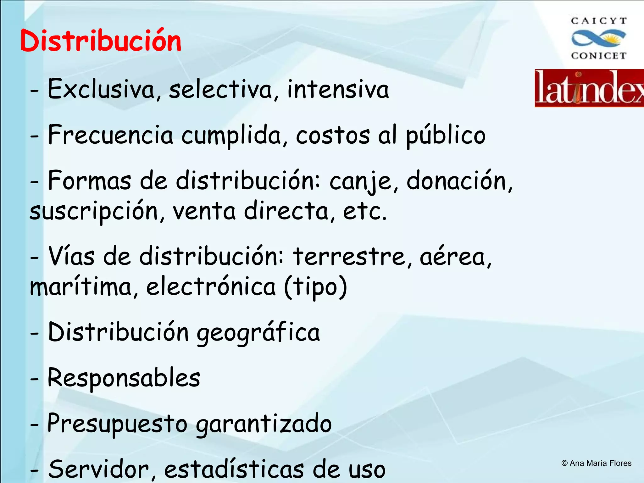 Distribución Exclusiva, selectiva, intensiva Frecuencia cumplida, costos al público Formas de distribución: canje, donación, suscripción, venta directa, etc. Vías de distribución: terrestre, aérea, marítima, electrónica (tipo) Distribución geográfica Responsables Presupuesto garantizado Servidor, estadísticas de uso © Ana María Flores 