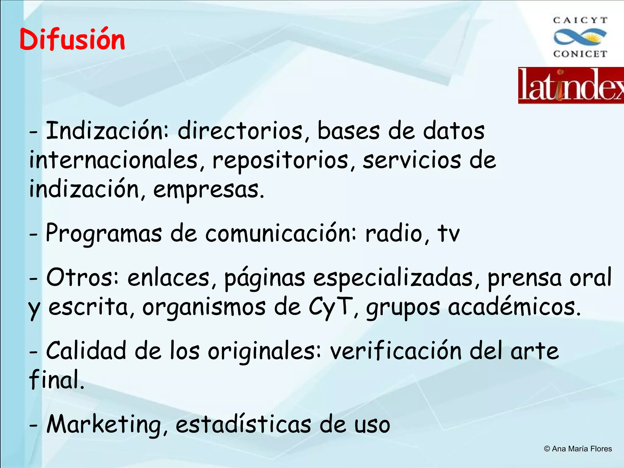 Difusión Indización: directorios, bases de datos internacionales, repositorios, servicios de indización, empresas. Programas de comunicación: radio, tv Otros: enlaces, páginas especializadas, prensa oral y escrita, organismos de CyT, grupos académicos. Calidad de los originales: verificación del arte final. Marketing, estadísticas de uso © Ana María Flores 