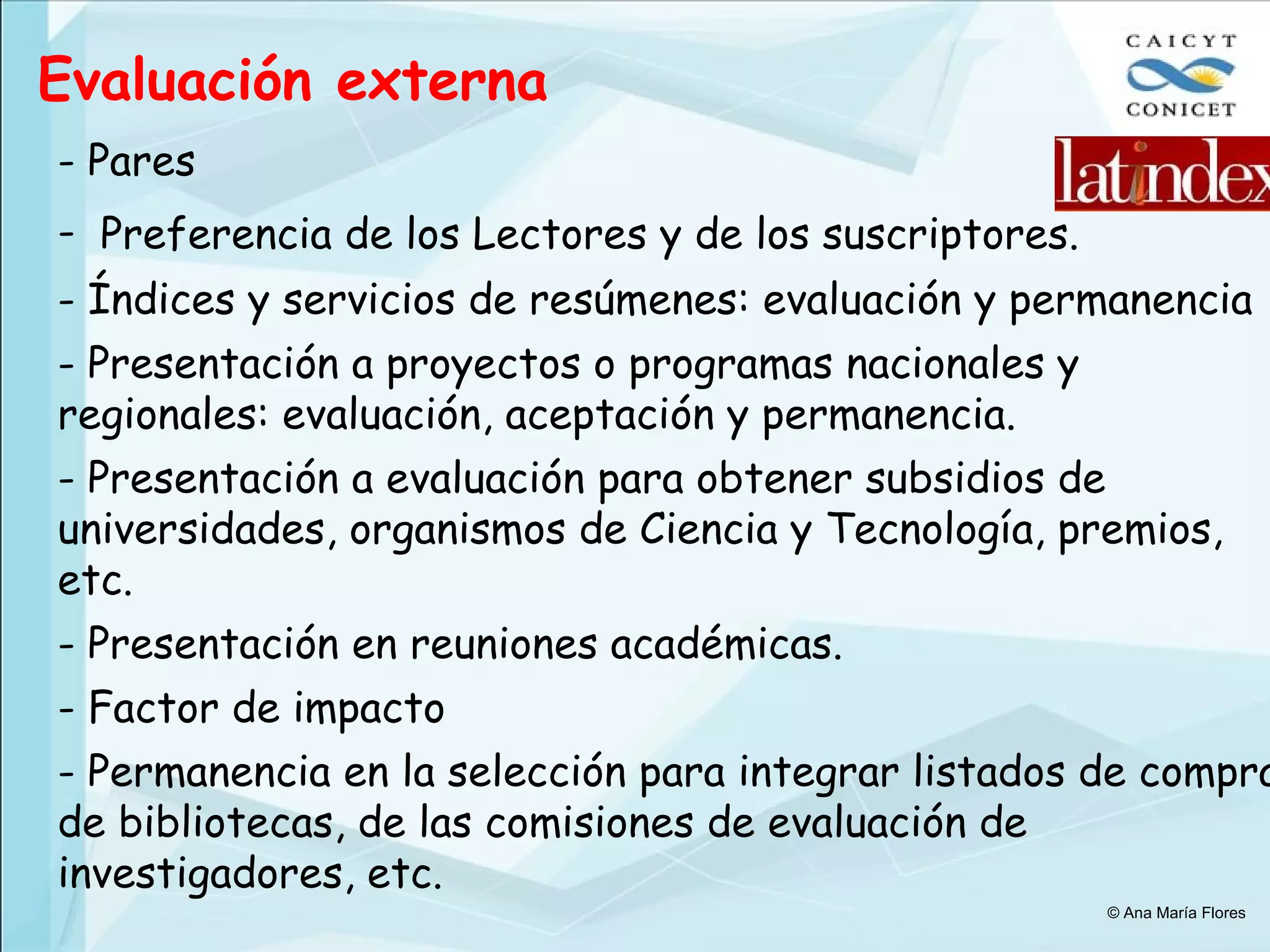 Evaluación externa - Pares Preferencia de los Lectores y de los suscriptores.   Índices y servicios de resúmenes: evaluación y permanencia Presentación a proyectos o programas nacionales y regionales: evaluación, aceptación y permanencia. Presentación a evaluación para obtener subsidios de universidades, organismos de Ciencia y Tecnología, premios, etc. Presentación en reuniones académicas. Factor de impacto Permanencia en la selección para integrar listados de compra de bibliotecas, de las comisiones de evaluación de investigadores, etc. © Ana María Flores 