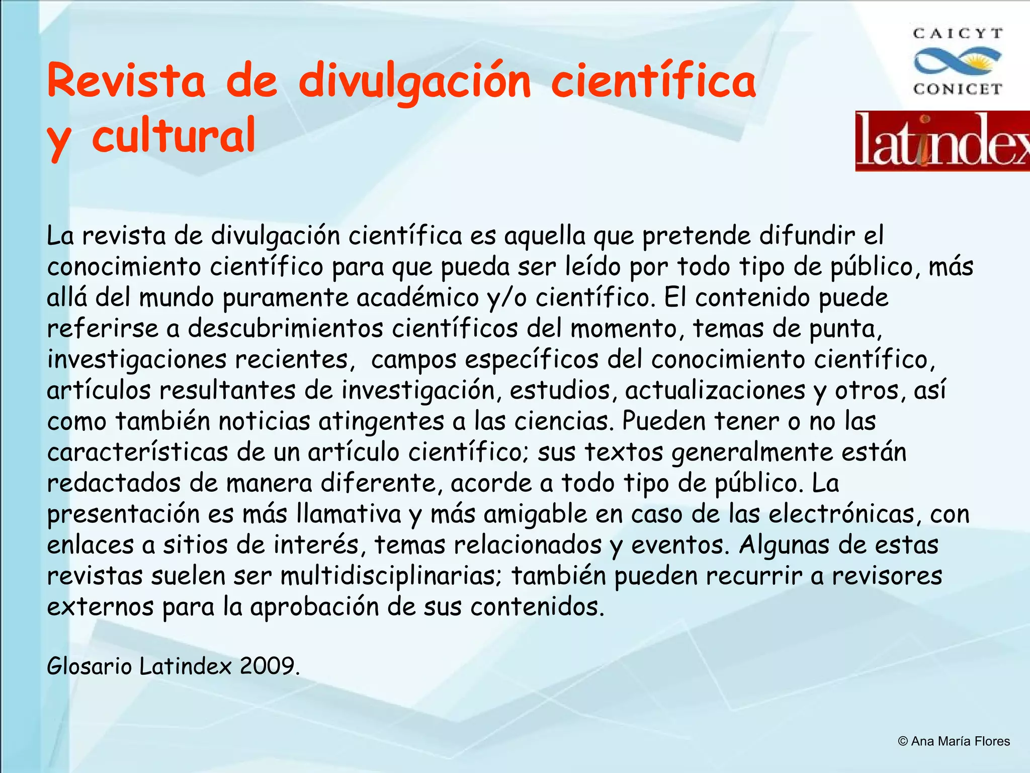 Revista de divulgación científica y cultural   La revista de divulgación científica es aquella que pretende difundir el conocimiento científico para que pueda ser leído por todo tipo de público, más allá del mundo puramente académico y/o científico. El contenido puede referirse a descubrimientos científicos del momento, temas de punta, investigaciones recientes,  campos específicos del conocimiento científico, artículos resultantes de investigación, estudios, actualizaciones y otros, así como también noticias atingentes a las ciencias. Pueden tener o no las características de un artículo científico; sus textos generalmente están redactados de manera diferente, acorde a todo tipo de público. La presentación es más llamativa y más amigable en caso de las electrónicas, con enlaces a sitios de interés, temas relacionados y eventos. Algunas de estas revistas suelen ser multidisciplinarias; también pueden recurrir a revisores externos para la aprobación de sus contenidos.   Glosario Latindex 2009. © Ana María Flores 