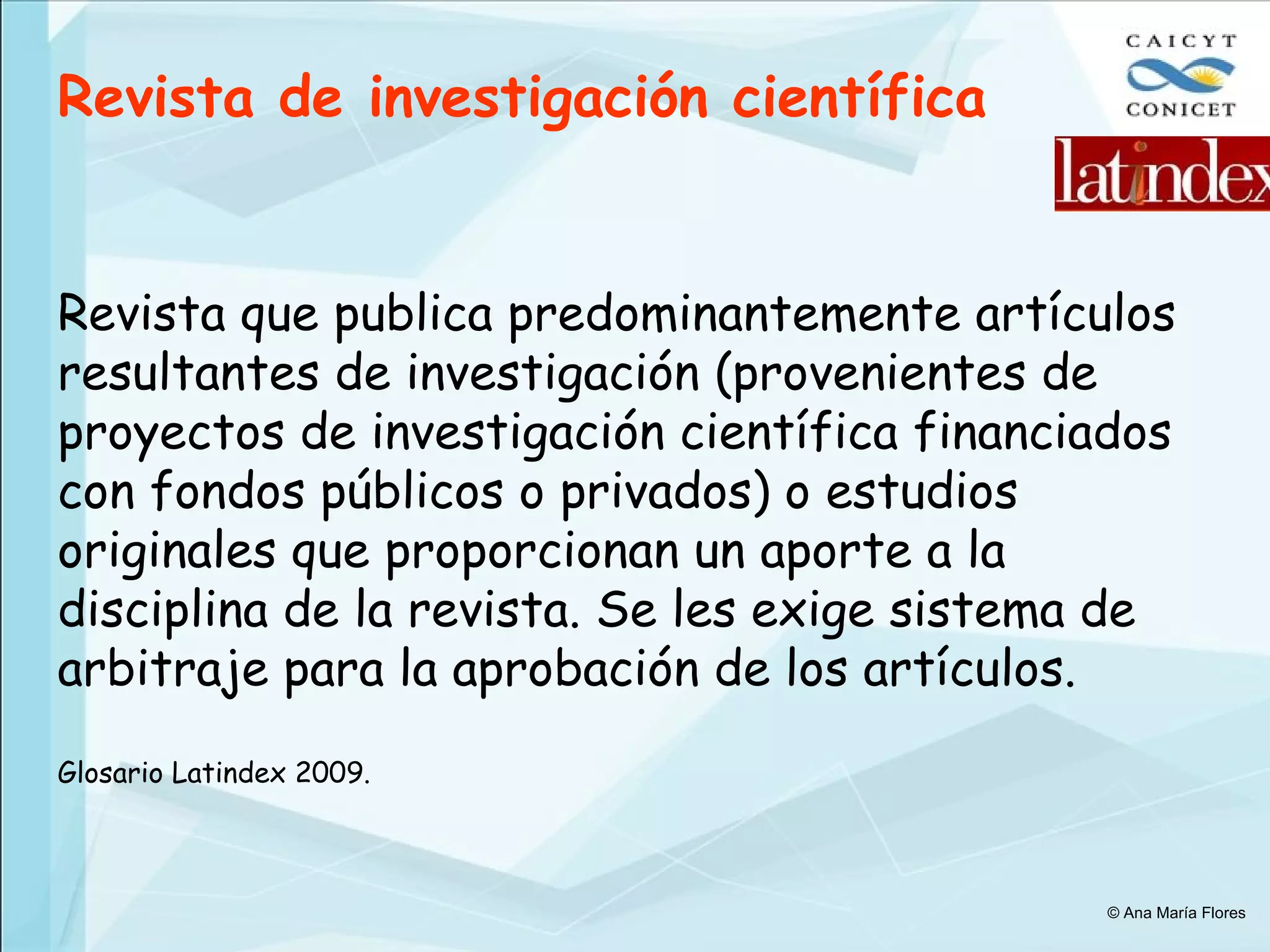 Revista de investigación científica   Revista que publica predominantemente artículos resultantes de investigación (provenientes de proyectos de investigación científica financiados con fondos públicos o privados) o estudios originales que proporcionan un aporte a la disciplina de la revista. Se les exige sistema de arbitraje para la aprobación de los artículos.  Glosario Latindex 2009. © Ana María Flores 