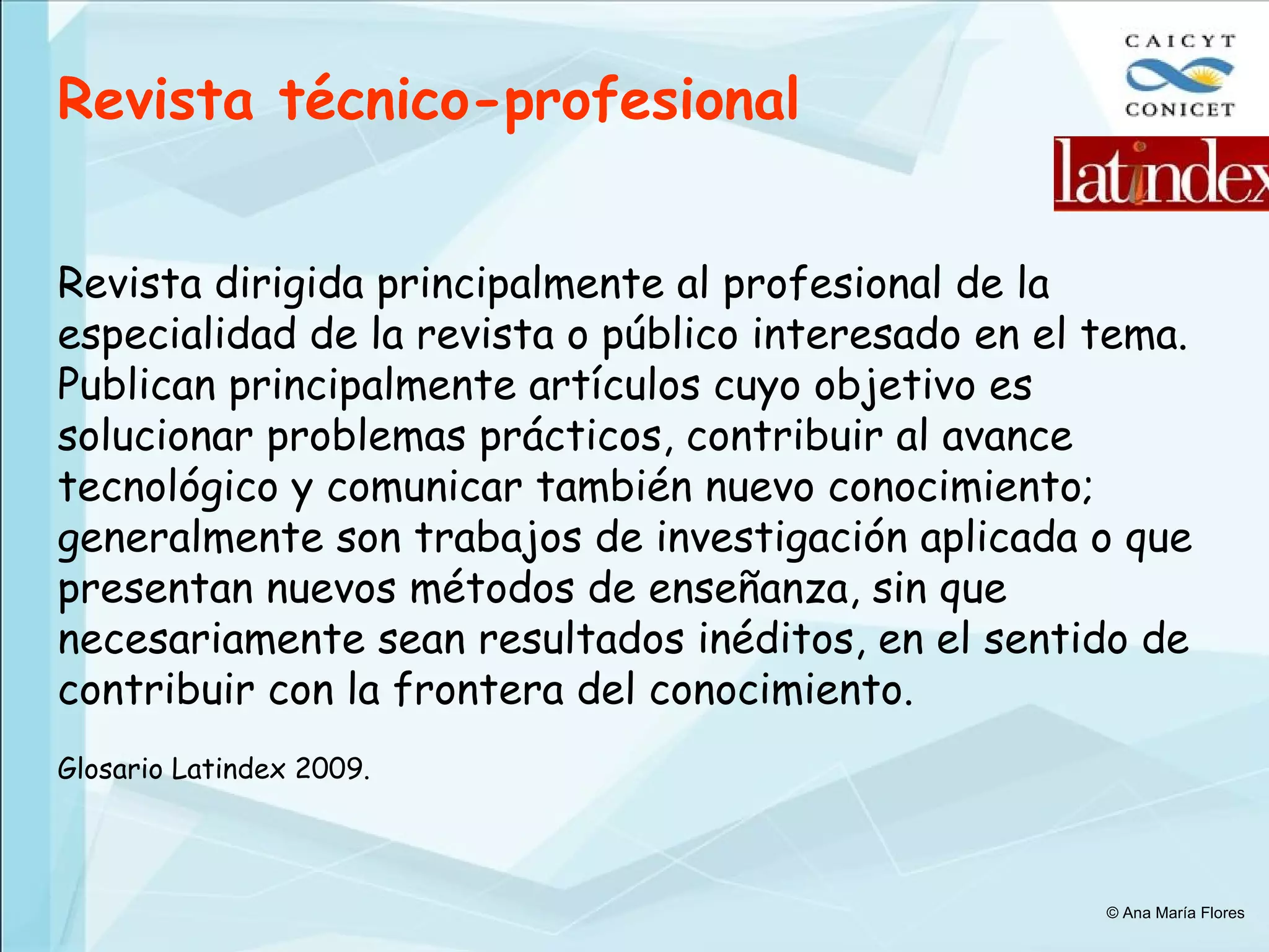 Revista técnico-profesional   Revista dirigida principalmente al profesional de la especialidad de la revista o público interesado en el tema. Publican principalmente artículos cuyo objetivo es solucionar problemas prácticos, contribuir al avance tecnológico y comunicar también nuevo conocimiento; generalmente son trabajos de investigación aplicada o que presentan nuevos métodos de enseñanza, sin que necesariamente sean resultados inéditos, en el sentido de contribuir con la frontera del conocimiento.   Glosario Latindex 2009. © Ana María Flores 