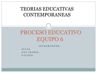 TEORIAS EDUCATIVAS
     CONTEMPORANEAS


    PROCESO EDUCATIVO
        EQUIPO 6
              INTEGRANTES.
-   JULIA.
-   ANA ISABEL.
-   FAUSTO.
 
