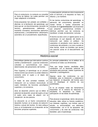 Para el conductismo, la conducta se consolida
en forma de hábitos, los cuales permiten una
mejor adaptación al ambiente.
Estas propuestas han probado ser confiables y
efectivas en la facilitación del aprendizaje que
tiene que ver con discriminaciones (recuerdo de
hechos), generalizaciones (definiendo e
ilustrando conceptos), asociaciones (aplicando
explicaciones), y encadenamiento (desempeño
automático de un procedimiento especificado).
La preocupación primaria es cómo la asociación
entre el estímulo y la respuesta se hace, se
refuerza y se mantiene.
En las teorías conductistas del aprendizaje, la
aplicación del conocimiento aprendido en
nuevas formas o nuevas situaciones es
resultado de la generalización. Las situaciones
que presentan características similares o
idénticas permiten que las conductas se
transfieran a través de elementos comunes.
El alumno es visto como un agente pasivo en su
aprendizaje, el cual depende del diseño de
instrucción que realiza el profesor. Se
caracteriza al estudiante como reactivo a las
condiciones del ambiente y no como sucede en
otras teorías, donde se considera que asume
una posición activa en el descubrimiento del
mismo.
Histórico-social
Este enfoque plantea que todo está en continuo
cambio y transformación, y que las condiciones
culturales y socio-históricas son claros
determinantes del pensamiento del hombre.
Para Vygotsky, el aprendizaje es un proceso
interaccionista que encierra la unidad dialéctica
existente entre el sujeto y el objeto del
conocimiento.
A través de esta actividad mediada, en
interacción con su contexto sociocultural, el
sujeto internaliza las funciones psicológicas
superiores y la conciencia.
Zona de desarrollo próximo que se refiere al
potencial de desarrollo actual del sujeto y el que
el sujeto sería capaz de adquirir con la
intervención de otra persona.
La educación es un hecho consustancial al
desarrollo humano en el proceso de evolución
histórico cultural del hombre. En éste enfoque
tiene un rol fundamental en el desarrollo de las
funciones psíquicas superiores.
Su principal problemática es el análisis de la
conciencia en todas sus dimensiones.
Para que tenga buenos resultados debe
coordinarse con el desarrollo potencial del
estudiante para promover niveles superiores de
desarrollo y autorregulación.
Algunas veces las condiciones no son
favorables para la interacción y colaboración
que favorecen al desarrollo del hombre para
que él despliegue el máximo de sus
posibilidades.
Si no se emplean todas las herramientas
disponibles en el sistema de relaciones el
estudiante no despertara su interés y
participación en las tareas de aprendizaje.
Para alcanzar el aprendizaje dentro del proceso
educativo debe utilizar su historia académica,
sus intereses cognitivos, sus motivos para el
estudio, su emocionalidad, sus relaciones
interpersonales con el fin de apropiarse del
conocimiento y de crear las condiciones más
favorables para el aprendizaje.
 