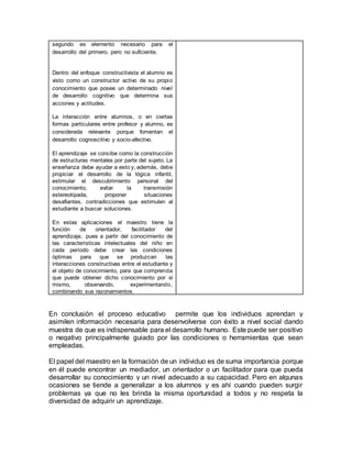 segundo es elemento necesario para el
desarrollo del primero, pero no suficiente.
Dentro del enfoque constructivista el alumno es
visto como un constructor activo de su propio
conocimiento que posee un determinado nivel
de desarrollo cognitivo que determina sus
acciones y actitudes.
La interacción entre alumnos, o en ciertas
formas particulares entre profesor y alumno, es
considerada relevante porque fomentan el
desarrollo cognoscitivo y socio-afectivo.
El aprendizaje se concibe como la construcción
de estructuras mentales por parte del sujeto. La
enseñanza debe ayudar a esto y, además, debe
propiciar el desarrollo de la lógica infantil,
estimular el descubrimiento personal del
conocimiento, evitar la transmisión
estereotipada, proponer situaciones
desafiantes, contradicciones que estimulen al
estudiante a buscar soluciones.
En estas aplicaciones el maestro tiene la
función de orientador, facilitador del
aprendizaje, pues a partir del conocimiento de
las características intelectuales del niño en
cada período debe crear las condiciones
óptimas para que se produzcan las
interacciones constructivas entre el estudiante y
el objeto de conocimiento, para que comprenda
que puede obtener dicho conocimiento por sí
mismo, observando, experimentando,
combinando sus razonamientos.
En conclusión el proceso educativo permite que los individuos aprendan y
asimilen información necesaria para desenvolverse con éxito a nivel social dando
muestra de que es indispensable para el desarrollo humano. Este puede ser positivo
o negativo principalmente guiado por las condiciones o herramientas que sean
empleadas.
El papel del maestro en la formación de un individuo es de suma importancia porque
en él puede encontrar un mediador, un orientador o un facilitador para que pueda
desarrollar su conocimiento y un nivel adecuado a su capacidad. Pero en algunas
ocasiones se tiende a generalizar a los alumnos y es ahí cuando pueden surgir
problemas ya que no les brinda la misma oportunidad a todos y no respeta la
diversidad de adquirir un aprendizaje.
 