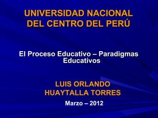 UNIVERSIDAD NACIONAL
 DEL CENTRO DEL PERÚ


El Proceso Educativo – Paradigmas
            Educativos


         LUIS ORLANDO
       HUAYTALLA TORRES
            Marzo – 2012
 