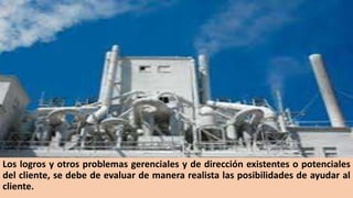 Los logros y otros problemas gerenciales y de dirección existentes o potenciales
del cliente, se debe de evaluar de manera realista las posibilidades de ayudar al
cliente.
 
