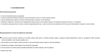 13. RECOMENDACIONES
Recomendaciones generales:
 Tener como fundamento ético la puntualidad.
 Contar con planes bien definido en donde se conozca claramente lo que se va a hacer durante la semana.
 Que los estudiantes que realicen los roles de consultores tengan una camisa que los identifique.
 Mantener la integración y motivación de los integrantes del equipo consultor por el trabajo en equipo en la búsqueda de objetivos comunes y no individuales.
 El excelente y adecuado servicio al cliente y la atención especializada debe ser la mejor manera de hacer publicidad, de tal forma que el cliente satisfecho regrese con nuevos clientes.
Recomendaciones a la hora de realizar las entrevistas:
A la hora de tener el primer contacto con el cliente, aclarar quién será el contacto principal y dejar un segundo contacto disponible en caso de emergencia. (Pedir nombres,
número de teléfono, mail, horarios posibles, etc.)
 Documentar lo que se habla en estas reuniones, lo que será útil para ambas partes en caso de problemas.
 Identificar las ventajas y desventajas de las soluciones propuestas.
 No dar solución de manera rápida al problema detectado sin haber analizado bien el problema.
 Saber tomar notas.
 