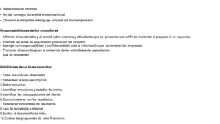  Saber redactar informes
 No dar consejos durante la entrevista inicial
 Observar e interpretar el lenguaje corporal del microempresario.
Responsabilidades de los consultores
- Informar al coordinador y al comité sobre avances y dificultades que se presenten con el fin de reorientar el proyecto si es requerido.
- Elaborar las actas de seguimiento y medición del proyecto
- Manejar con responsabilidad y confidencialidad toda la información que suministren las empresas.
- Promover el aprendizaje en la asistencia de las actividades de capacitación
que se programen
Habilidades de un buen consultor
1.Debe ser un buen observador.
2.Saber leer el lenguaje corporal.
3.Saber escuchar.
4.Identificar emociones y estados de ánimo.
5.Identificar las preocupaciones del cliente.
6.Comprometerse con los resultados.
7.Establecer indicadores de resultados.
8.Uso de tecnología e internet.
9.Evalúa el desempeño de roles.
10.Evaluar las propuestas de valor financiero.
 