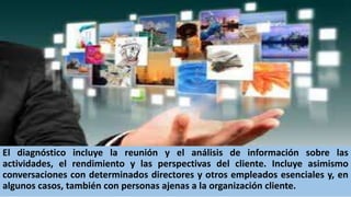 El diagnóstico incluye la reunión y el análisis de información sobre las
actividades, el rendimiento y las perspectivas del cliente. Incluye asimismo
conversaciones con determinados directores y otros empleados esenciales y, en
algunos casos, también con personas ajenas a la organización cliente.
 