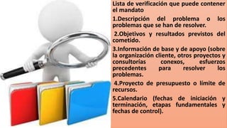 Lista de verificación que puede contener
el mandato
1.Descripción del problema o los
problemas que se han de resolver.
2.Objetivos y resultados previstos del
cometido.
3.Información de base y de apoyo (sobre
la organización cliente, otros proyectos y
consultorías conexos, esfuerzos
precedentes para resolver los
problemas.
4.Proyecto de presupuesto o límite de
recursos.
5.Calendario (fechas de iniciación y
terminación, etapas fundamentales y
fechas de control).
 