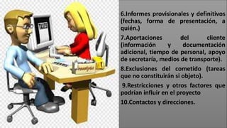 6.Informes provisionales y definitivos
(fechas, forma de presentación, a
quién.)
7.Aportaciones del cliente
(información y documentación
adicional, tiempo de personal, apoyo
de secretaría, medios de transporte).
8.Exclusiones del cometido (tareas
que no constituirán si objeto).
9.Restricciones y otros factores que
podrían influir en el proyecto
10.Contactos y direcciones.
 