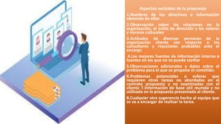 Aspectos excluidos de la propuesta
1.Nombres de los directivos e información
obtenida de ellos
2.Observación sobre las relaciones en la
organización, el estilo de dirección y los valores
y normas culturales
3.Actitudes de diversas personas de la
organización cliente con respecto a los
consultores y reacciones probables ante el
encargo
4.Las mejores fuentes de información interna o
fuentes en las que no se puede confiar
5.Observaciones adicionales y datos sobre el
problema para el que se propone el cometido.
6.Problemas potenciales o esferas que
requieren otras tareas no abordadas en el
contrato propuesto y no examinadas con el
cliente 7.Información de base útil reunida y no
utilizada en la propuesta presentada al cliente.
8.Cualquier otra sugerencia hecha al equipo que
se va a encargar de realizar la tarea.
 