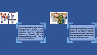 Un consultor neófito debe solicitar
asesoramiento jurídico con
respecto a la forma de contrato
autorizada por la legislación
nacional y preferida por las
organizaciones mercantiles y por la
administración pública.
Se considera que la fase inicial del
proceso de consultoría ha quedado
terminada con éxito si el consultor
y el cliente conciertan un contrato
en el que acuerdan trabajar juntos
en un cometido o proyecto.
 