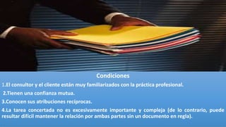 Condiciones
1.El consultor y el cliente están muy familiarizados con la práctica profesional.
2.Tienen una confianza mutua.
3.Conocen sus atribuciones recíprocas.
4.La tarea concertada no es excesivamente importante y compleja (de lo contrario, puede
resultar difícil mantener la relación por ambas partes sin un documento en regla).
 