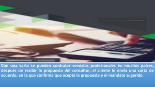 Con una carta se pueden contratar servicios profesionales en muchos países,
después de recibir la propuesta del consultor, el cliente le envía una carta de
acuerdo, en la que confirma que acepta la propuesta y el mandato sugerido.
 