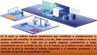 En la carta se indican nuevas condiciones que modifican o complementan la
propuesta del consultor, el consultor, a su vez, debe contestar si acepta o no esas
nuevas condiciones o todo eso se puede negociar verbalmente y luego
incorporarse en un acuerdo escrito. O a la inversa, es el cliente el que redacta la
carta en la que se describe el trabajo requerido y el mandato propuesto y el
consultor el que da su acuerdo por escrito.
 