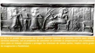 La ley o el propio reglamento del cliente pueden imponer el contrato escrito para utilizar
servicios externos, con el propósito de concertar un contrato es proporcionar una orientación
clara para un trabajo conjunto y proteger los intereses de ambas partes, implica cierto grado
de imaginación y flexibilidad.
 