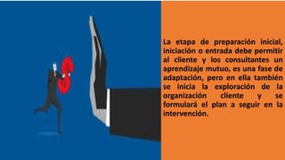 La etapa de preparación inicial,
iniciación o entrada debe permitir
al cliente y los consultantes un
aprendizaje mutuo, es una fase de
adaptación, pero en ella también
se inicia la exploración de la
organización cliente y se
formulará el plan a seguir en la
intervención.
 