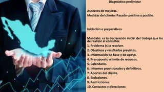 Diagnóstico preliminar
Aspectos de mejoras.
Medidas del cliente: Pasada- positiva y posible.
Iniciación o preparativos
Mandato: es la declaración inicial del trabajo que ha
de realizar el consultor.
1. Problema (s) a resolver.
2. Objetivos y resultados previstos.
3. Información de base y de apoyo.
4. Presupuesto o límite de recursos.
5. Calendario.
6. Informes provisionales y definitivos.
7. Aportes del cliente.
8. Exclusiones.
9. Restricciones.
10. Contactos y direcciones
 