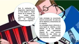 Para la realización del
diagnostico organizacional
se inicia desde el origen
mismo de la empresa, de
su misión, visión,
objetivos y propósito y se
fijan las estrategias
necesarias para lograrlos.
Cada estrategia ira encaminada
hacia la consecución de cada uno
de los objetivos y lineamientos de
la empresa.
Las estrategias hacen referencia a
como lograr un objetivo, y estas
deberás ser lo mas eficiente
posible, toda organización
dispone de unos recursos
limitados los que deben ser
correctamente administrados
para maximizar utilidades
 