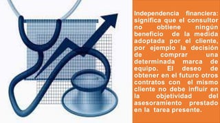 Independencia financiera:
significa que el consultor
no obtiene ningún
beneficio de la medida
adoptada por el cliente,
por ejemplo la decisión
de comprar una
determinada marca de
equipo. El deseo de
obtener en el futuro otros
contratos con el mismo
cliente no debe influir en
la objetividad del
asesoramiento prestado
en la tarea presente.
 