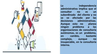 La independencia
administrativa implica que el
consultor no es un
subordinado del cliente y no
se ve afectado por las
decisiones administrativas.
Aunque esto no planea
ningún problema a las
organizaciones de consultoría
autónomas, es un problema,
en cambio, bastante
complejo, aunque no
insuperable, en la consultoría
interna.
 
