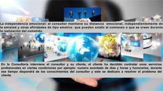La independencia emocional: el consultor mantiene su distancia emocional, independientemente de
la amistad y otras afinidades de tipo emotivo que puedan existir al comienzo o que se creen durante
la realización del cometido.
En la Consultoría interviene el consultor y su cliente, el cliente ha decidido contratar unos servicios
profesionales en ciertas condiciones por ejemplo: numero acordado de días y horas y honorarios, durante
ese tiempo dispondrá de los conocimientos del consultor y este se dedicara a resolver el problema del
cliente.
 