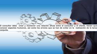 El consultor debe crear y mantener una relación eficaz entre el consultor y el cliente, tienen que
conocer aspectos humanos, asi como los errores que se han de evitar en la realización de la tarea
conjunta.
 