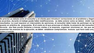 Es preciso un debate entre el consultor y el cliente para introducir correcciones en el problema y llegar
a acuerdos, durante el trabajo puede haber modificaciones, se debe aclarar como se deben medir los
resultados. Lo cual requiere un intercambio de opiniones, el consultor debe tratar de participar en la
puesta en práctica de propuestas. Si el costo es el que preocupa al cliente, la presencia del consultor
durante esa fase puede limitarse a breves visitas a la empresa, organizar reuniones en las que se
examinen los avances de la ejecución, se deben establecer compromisos mutuos: qué hará cada uno,
como y cuando.
 