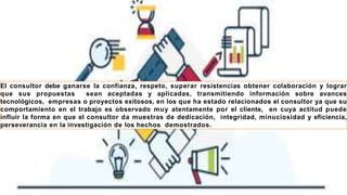 El consultor debe ganarse la confianza, respeto, superar resistencias obtener colaboración y lograr
que sus propuestas sean aceptadas y aplicadas, transmitiendo información sobre avances
tecnológicos, empresas o proyectos exitosos, en los que ha estado relacionados el consultor ya que su
comportamiento en el trabajo es observado muy atentamente por el cliente, en cuya actitud puede
influir la forma en que el consultor da muestras de dedicación, integridad, minuciosidad y eficiencia,
perseverancia en la investigación de los hechos demostrados.
 