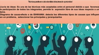Ttécnicasparallevaracaboelanálisisdelasáreasdeoportunidad
Lluvia de ideas: Es una de las técnicas más aceptadas entre el personal debido a que favorece
la participación de todos los integrantes, permite la expresión libre de sus ideas respecto a un
tema.
DIagrama de causa-efecto o de ISHIKAWA: detecta los diferentes tipos de causas que influyen
en un problema, seleccionar los principales y jerarquizarlos
1
2
 