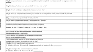 10. ¿Se tiene por escrito cuales son las funciones que debe cumplir el trabajador de acuerdo a cada uno de los cargos que existen en la
empresa?
11. ¿Todos los empleados conocen cuales son las funciones que debe cumplir?
PRODUCCIÓN
Y
CALIDAD
21. ¿Se planea la cantidad que será producida en la semana, mes o año?
22. ¿Se planea con anticipación la disponibilidad y requerimiento de insumos y materias primas para el desarrollo del producto?
23. ¿La organización maneja servicios de atención postventa?
24. ¿Se realiza un mantenimiento regulado a las maquinarias de la empresa?
25. Tiempo promedio en el que tiene negociaciones con sus proveedores
6 meses B. 1 año C. 2 años D. 3 años E. 3 a 5 años F. Más de 5 años
26. ¿El nivel de uso de la capacidad instalada es adecuado según los
intereses/expectativas de la organización?
ESTRATEGIA
Y
MERCADEO
13. ¿Ha realizado una investigación de mercado para conocer cuáles
son sus clientes reales y potenciales?
14. ¿Tiene una base de datos de sus clientes que le permita conocerlos
detalladamente y tener una comunicación continua con ellos?
15. ¿Qué diferencia su producto al de la competencia?
A. Calidad B. Precio C. Innovación D. Empaque y presentación del producto E. Otro
16. ¿Qué estrategias utiliza para comercializar sus productos?
A. Publicidad B. Internet C. Promociones. D. Otro
 