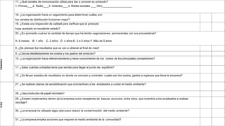 17. ¿Qué canales de comunicación utiliza para dar a conocer su producto?
1. Prensa 2. Radio 3. Volantes 4. Redes sociales Otro
18. ¿La organización hace un seguimiento para determinar cuáles son
los canales de distribución funcionan mejor?
19. ¿Existe una inspección de calidad para verificar que el producto
haya quedado en excelente estado?
20. ¿En promedio cual es la cantidad de tiempo que ha tenido negociaciones permanentes con sus proveedores?
A. 6 meses B. 1 año C. 2 años D. 3 años E. 3 a 5 años F. Más de 5 años
FINANZAS
8. ¿Se planean los resultados que se van a obtener al final de mes?
9. ¿Calcula detalladamente los costos y los gastos del producto?
10. ¿La organización hace referenciamiento y tiene conocimiento de los costos de los principales competidores?
11. ¿Sabe cuántas unidades tiene que vender para llegar al punto de equilibrio?
12. ¿Se llevan estados de resultados en donde se conocen y controlan cuales son los costos, gastos e ingresos que tiene la empresa?
R.S.E
27. ¿Se realizan planes de sensibilización que concienticen a los empleados a cuidar el medio ambiente?
28. ¿Usa productos de papel reciclado?
29. ¿Existen implementos dentro de la empresa como receptores de basura, anuncios, entre otros, que incentive a los empleados a realizar
reciclaje?
30. ¿La empresa ha utilizado algún plan para reducir la contaminación del medio ambiente?
31. ¿La empresa emplea acciones que mejoren el medio ambiente de la comunidad?
 
