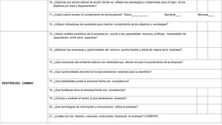10. ¿Elaboran por escrito planes de acción donde se reflejen las estrategias a implementar para el logro de los
objetivos por área o departamento?
11. ¿Cada cuánto revisan el cumplimiento de dichos planes? Diario Semanal Mensual
12. ¿Utilizan indicadores de resultados para medirel cumplimiento de los objetivos y estrategias?
GESTIÓN DEL CAMBIO
13. ¿Hacen análisis periódicos de la empresa en cuanto a las capacidades, recursos, políticas, necesidades de
capacitación, entre otros aspectos?
14. ¿Detectan las amenazas y oportunidades del entorno; puntos fuertes y áreas de mejora de la empresa?
15. ¿Qué amenazas del ambiente externo han detectadoque afecten el buen funcionamiento de la empresa?
16. ¿Qué oportunidades del entorno ha aprovechadola empresa para su beneficio?
17. ¿Qué debilidades posee la empresa frente ala competencia?
18. ¿Qué fortalezas tiene la empresa frente ala competencia?
19. ¿Conoce y analizan el sector al que pertenecela empresa?
20. ¿Qué tecnologías de información ycomunicación utiliza la empresa?
21. ¿Cuáles son los: Valores, creencias, costumbres, historia de la empresa? COMENTE.
 