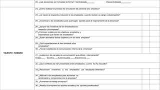 22. ¿Las decisiones son tomadas de forma? Centralizada Descentralizada .
TALENTO HUMANO
23. ¿Cómo realizan el proceso de vinculación de personal a la empresa?
24. ¿Le hacen la respectiva inducción a los empleados cuando reciben su cargo a desempeñar?
25. ¿incentivan a los empleados para quehagan aportes para el mejoramiento de la empresa?
26. ¿apoyan las iniciativas de los empleadoscon
respecto a la empresa?
27.¿Conocen cuáles son los objetivos, propósitos y
expectativas que tienen los empleados?
28. ¿Están alineados dichos objetivos con los dela empresa?
29. ¿Qué capacitaciones le han brindado alos
empleados?
30. ¿Tienen establecida la comunicación interna de la empresa?
31. ¿cuáles son los canales de comunicación queutilizan internamente?
Orales Escritos Audiovisuales Electrónicos
32. ¿Qué conflictos se han presentado entre empleados, y como los ha resuelto?
33.¿Reconocen incentivos a los empleados por resultados obtenidos?
34. ¿Motivan a los empleados para aumentar su
rendimiento y compromiso con la empresa?
35. ¿Fomentan el trabajo enequipo?
36. ¿Realiza la empresa los aportes sociales ylos aportes parafiscales?
 