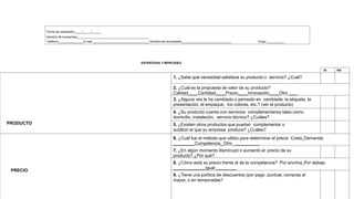 Fecha de realización / /
Nombre de la empresa
Teléfono E-mail Nombre del encuestado Cargo
ESTRATEGIA Y MERCADEO
SI NO
PRODUCTO
1. ¿Sabe qué necesidad satisface su producto o servicio? ¿Cuál?
2. ¿Cuál es la propuesta de valor de su producto?
Calidad Cantidad Precio Innovación Otro
3. ¿Alguna vez le ha cambiado o pensado en cambiarle: la etiqueta, la
presentación, el empaque, los colores, etc.? (ver el producto)
4. ¿Su producto cuenta con servicios complementarios tales como
domicilio, instalación, servicio técnico? ¿Cuáles?
5. ¿Existen otros productos que puedan complementar o
sustituir el que su empresa produce? ¿Cuáles?
PRECIO
6. ¿Cuál fue el método que utilizo para determinar el precio Costo Demanda
Competencia Otro
7. ¿En algún momento disminuyó o aumentó el precio de su
producto? ¿Por qué?
8. ¿Cómo está su precio frente al de la competencia? Por encima Por debajo
Igual
9. ¿Tiene una política de descuentos (por pago puntual, compras al
mayor, o en temporadas?
 