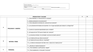 Fecha de realización / /
Nombre de la empresa
Teléfono E-mail Nombre del encuestado
Cargo
PRODUCCION Y CALIDAD SI NO
A
PROCESOS Y DISEÑOS
1. ¿Tiene diseñado un manual para los procesos?
2. ¿Realiza planeación de laproducción?
3. ¿Tiene estipulado los tiempos de producción por producto?
4. ¿Los productos terminados se encuentran en un lugar apropiado para realizar la entrega final?
5. ¿Cuenta con personal especializado para el diseño?
6. ¿Se apoya de las TICS para el diseño del producto?
7. ¿La empresa contrata o ha contratado servicios de diseño externo?
B
MATERIA PRIMA
8. ¿La materia prima que utiliza esnacional?
9. ¿la materia prima que utiliza es importada?
10. ¿Lo afecta la devaluación del dólar enlos costos de la materia prima?
11. ¿Reutiliza el material dedesecho?
C PERSONAL
12. ¿Tiene diseñado un perfil paralos cargos?
13. ¿Tiene establecido un manualde funciones?
 