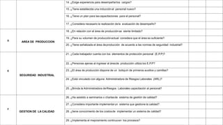 14. ¿Exige experiencia para desempeñarlos cargos?
15. ¿Tiene establecida una inducciónal personal nuevo?
16. ¿Tiene un plan para lascapacitaciones para el personal?
17. ¿Considera necesario la realización dela evaluación de desempeño?
D
AREA DE PRODUCCION
18. ¿En relación con el área de producciónse siente limitado?
19. ¿Para su volumen de producciónactual considera que el área es suficiente?
20. ¿Tiene señalizada el área deproducción de acuerdo a las normas de seguridad industrial?
E
SEGURIDAD INDUSTRIAL
21. ¿Cada trabajador cuenta con los elementos de protección personal (E.P.P)?
22. ¿Personas ajenas al ingresar al áreade producción utiliza los E.P.P?
23. ¿El área de producción dispone de un botiquín de primeros auxilios y camillas?
24. ¿Está vinculado con alguna Administradora de Riesgos Laborales (ARL)?
25. ¿Brinda la Administradora deRiesgos Laborales capacitación al personal?
F
GESTION DE LA CALIDAD
26. ¿Ha asistido a seminarios o charlasde sistema de gestión de calidad?
27. ¿Considera importante implementarun sistema que gestione la calidad?
28. ¿tiene conocimiento de los costosde implementar un sistema de calidad?
29. ¿Implementa el mejoramiento continuoen los procesos?
 