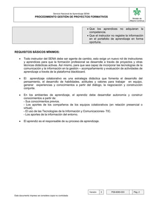 G

                                       Servicio Nacional de Aprendizaje SENA
                     PROCEDIMIENTO GESTIÓN DE PROYECTOS FORMATIVOS
                                                                                                              Modelo de
                                                                                                            Mejora Continua



                                                                         • Que los aprendices no adquieran la
                                                                           competencia.
                                                                         • Que el instructor no registre la información
                                                                           en el portafolio de aprendizaje en forma
                                                                           oportuna.


REQUISITOS BÁSICOS MÍNIMOS:

    •    Todo instructor del SENA debe ser agente de cambio, esto exige un nuevo rol de instructores
         y aprendices para que la formación profesional se desarrolle a través de proyectos y otras
         técnicas didácticas activas. Así mismo, para que sea capaz de incorporar las tecnologías de la
         comunicación y la información en la gestión – acompañamiento y evaluación de actividades de
         aprendizaje a través de la plataforma blackboard.

    •    El aprendizaje colaborativo es una estrategia didáctica que fomenta el desarrollo del
         pensamiento, el desarrollo de habilidades, actitudes y valores para trabajar en equipo,
         generar experiencias y conocimientos a partir del diálogo, la negociación y construcción
         conjunta.

    •    En los ambientes de aprendizaje, el aprendiz debe desarrollar autonomía y construir
         conocimientos a partir de:
         - Sus conocimientos previos.
         - Los aportes de los compañeros de los equipos colaborativos (en relación presencial o
         virtual).
         - El uso de las Tecnologías de la Información y Comunicaciones- TIC.
         - Los aportes de la información del entorno.

    •    El aprendiz es el responsable de su proceso de aprendizaje.




                                                                           Versión   3      P08-6060-003       Pág. 2
Este documento impreso se considera copia no controlada
 