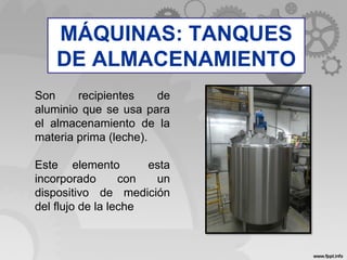 Son recipientes de
aluminio que se usa para
el almacenamiento de la
materia prima (leche).
Este elemento esta
incorporado con un
dispositivo de medición
del flujo de la leche
MÁQUINAS: TANQUES
DE ALMACENAMIENTO
 