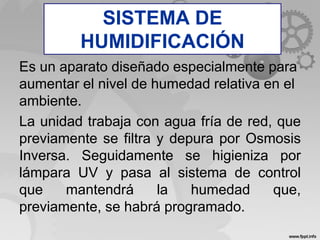 Humidificador
Es un aparato diseñado especialmente para
aumentar el nivel de humedad relativa en el
ambiente.
La unidad trabaja con agua fría de red, que
previamente se filtra y depura por Osmosis
Inversa. Seguidamente se higieniza por
lámpara UV y pasa al sistema de control
que mantendrá la humedad que,
previamente, se habrá programado.
SISTEMA DE
HUMIDIFICACIÓN
 