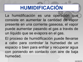 La humidificación es una operación que
consiste en aumentar la cantidad de vapor
presente en una corriente gaseosa, el vapor
puede aumentar pasando el gas a través de
un líquido que se evapora en el gas.
El proceso de humidificación puede llevarse
a cabo para controlar la humedad de un
espacio o bien para enfriar y recuperar agua
con poniendo en contacto con aire de baja
humedad.
HUMIDIFICACIÓN
 