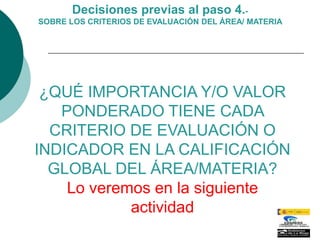 Decisiones previas al paso 4.-
SOBRE LOS CRITERIOS DE EVALUACIÓN DEL ÁREA/ MATERIA




 ¿QUÉ IMPORTANCIA Y/O VALOR
   PONDERADO TIENE CADA
  CRITERIO DE EVALUACIÓN O
INDICADOR EN LA CALIFICACIÓN
  GLOBAL DEL ÁREA/MATERIA?
    Lo veremos en la siguiente
            actividad
 