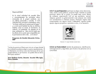 3.2.7. La participación: participar es elegir, tomar decisiones,
       Responsabilidad:                                          votar, asistir a actos públicos, proponer leyes. También se puede
                                                                 participar dentro de un grupo; se puede estar activo dentro
       Es la virtud individual de concebir libre                 de cualquier organización civil ya sea partidaria, vecinal,
       y conscientemente los principios éticos                   religiosa, gremial, no gubernamental o de cualquier otra índole
       universales de la propia conducta, con                    con características e intereses propios. Participar implica estar
       sus efectos personales y sociales. A nivel                comprometido con alguna causa y defenderla, significa poder
       individual hay principios orientadores como               apoyar algunos proyectos y oponerse a otros, si es necesario.
                                                                                    	
  
       “no hacer nada que no quiere que le hagan”
       y a nivel social también los hay en distintos
       ámbitos como el social, el económico, el
       cultural y el ambiental. Un ejemplo en el
       área ambiental es: “obra de tal modo que
       los efectos de tu acción sean compatibles con
       la permanencia de la vida… en la tierra”.

       Programa de Estudio Educación Cívica,
       MEP
                                                                                  Ilustración 14: Joaquín Salvador Lavado, Quino




“Le doy las gracias al Eterno por vivir en un lugar donde        3.2.8. La fraternidad: Sentido de pertenencia, identificación,
los ciudadanos podemos elegir a nuestros representantes.         autoorganización y seguridad, que vincula a las personas con su
La libertad es una de las cosas más hermosas de las que          comunidad.
puede disfrutar un ser humano. Un pueblo libre es tierra
fértil para sembrar”.

Sara Godínez Cortés. Docente Escuela Villa Ligia,
Pérez Zeledón




                                                            27
 